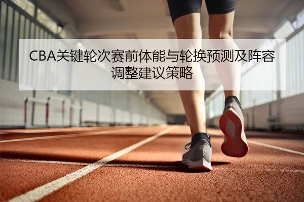 CBA关键轮次赛前体能与轮换预测及阵容调整建议策略